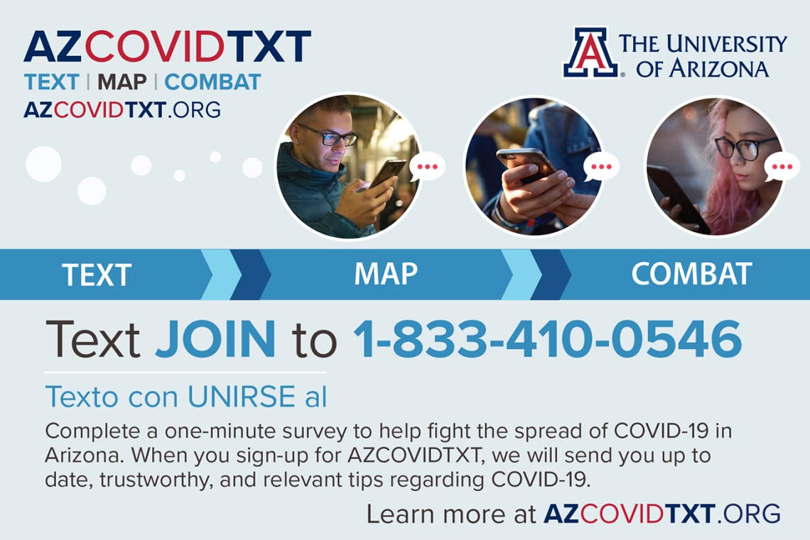 The Mel and Enid Zuckerman College of Public Health and the UArizona Data Science Institute created a two-way texting system in mid-April to allow people to report symptoms or issues such as a lack of access to groceries. The data allows researchers to track the spread of the virus that causes COVID-19 and provide resources to users.